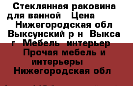 Стеклянная раковина для ванной › Цена ­ 4 000 - Нижегородская обл., Выксунский р-н, Выкса г. Мебель, интерьер » Прочая мебель и интерьеры   . Нижегородская обл.